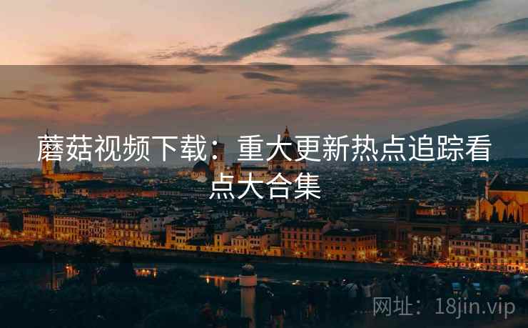 蘑菇视频下载:重大更新热点追踪看点大合集 第2张 蘑菇视频下载:重大更新热点追踪看点大合集 第2张