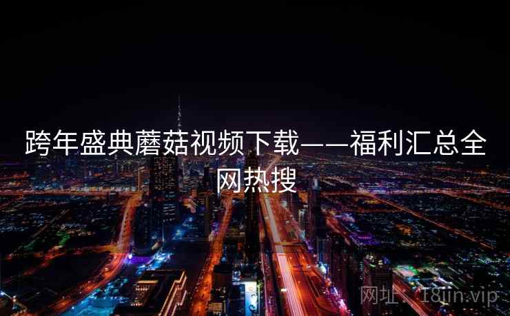跨年盛典蘑菇视频下载——福利汇总全网热搜