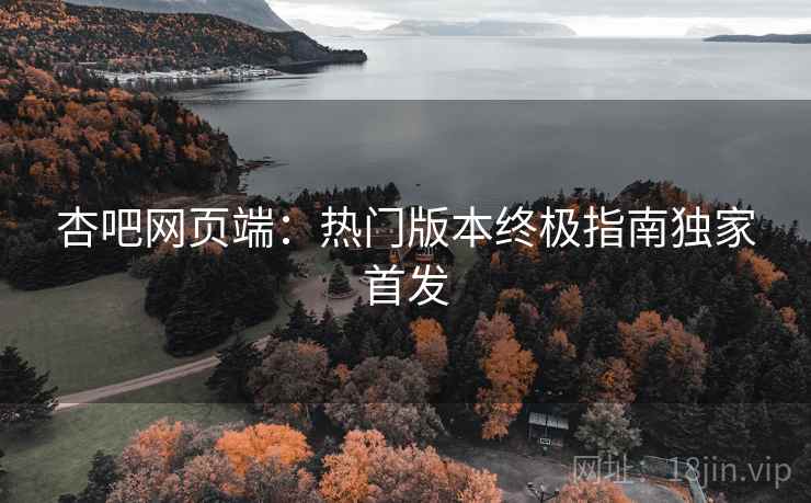 杏吧网页端:热门版本终极指南独家首发