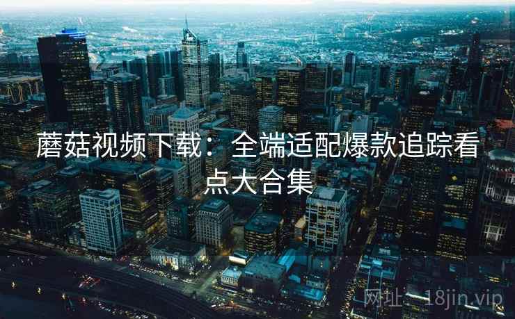 蘑菇视频下载:全端适配爆款追踪看点大合集