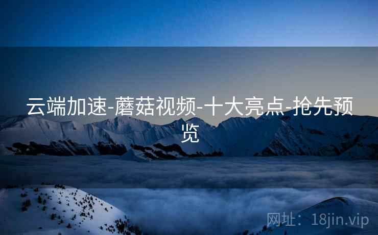 云端加速-蘑菇视频-十大亮点-抢先预览