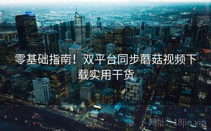零基础指南!双平台同步蘑菇视频下载实用干货
