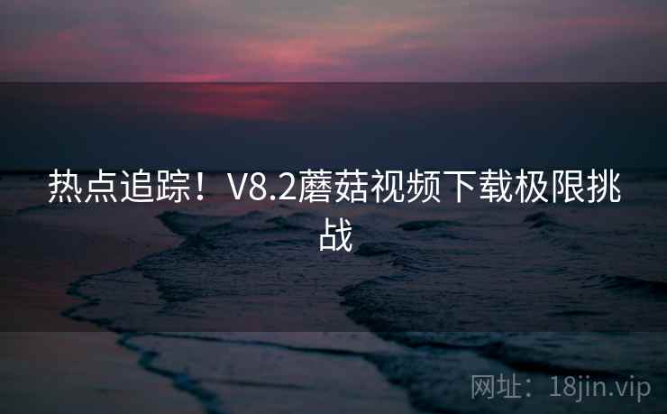 热点追踪！V8.2蘑菇视频下载极限挑战
