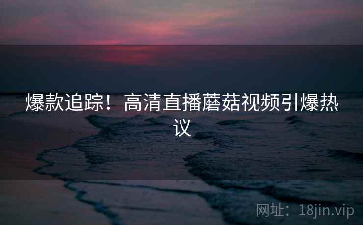 爆款追踪！高清直播蘑菇视频引爆热议