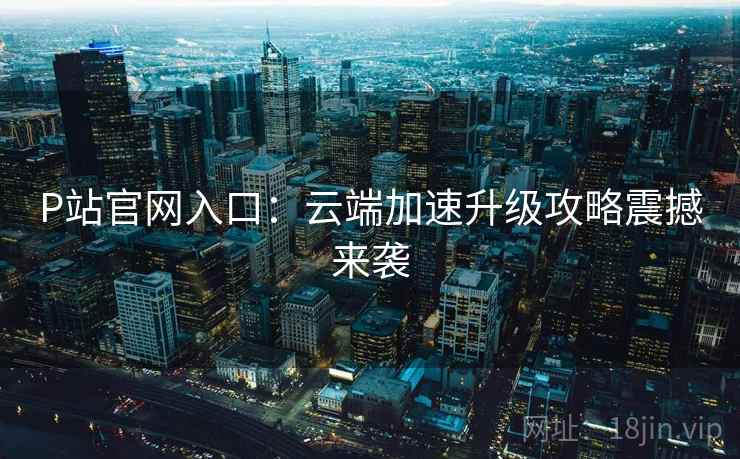 P站官网入口：云端加速升级攻略震撼来袭