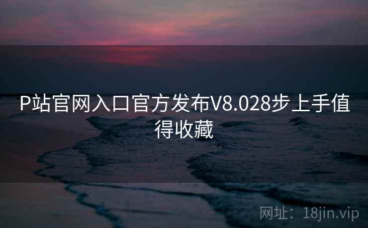 P站官网入口官方发布V8.028步上手值得收藏