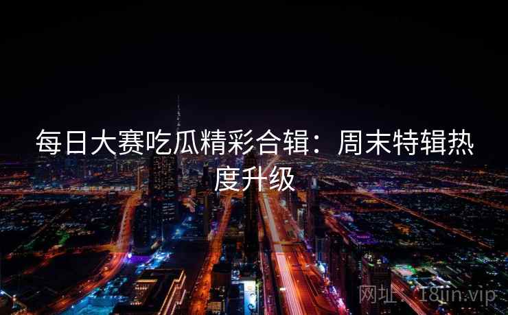 每日大赛吃瓜精彩合辑:周末特辑热度升级