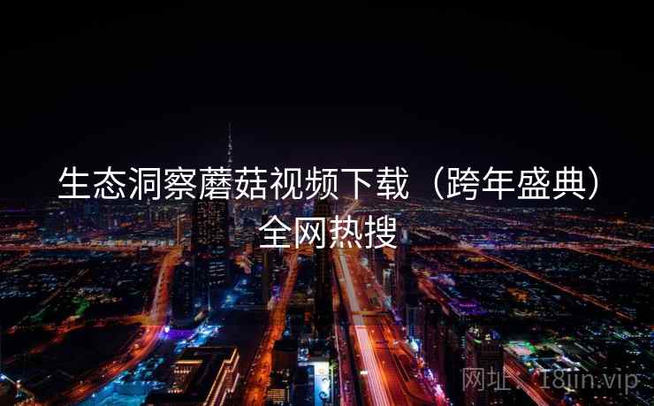 生态洞察蘑菇视频下载(跨年盛典)全网热搜