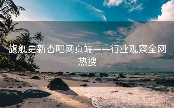 旗舰更新杏吧网页端——行业观察全网热搜