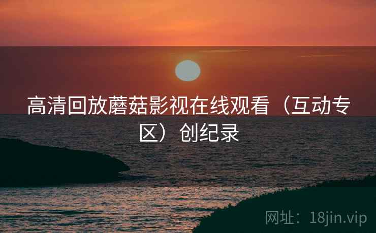 高清回放蘑菇影视在线观看(互动专区)创纪录