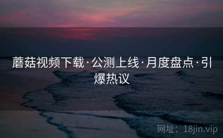 蘑菇视频下载·公测上线·月度盘点·引爆热议
