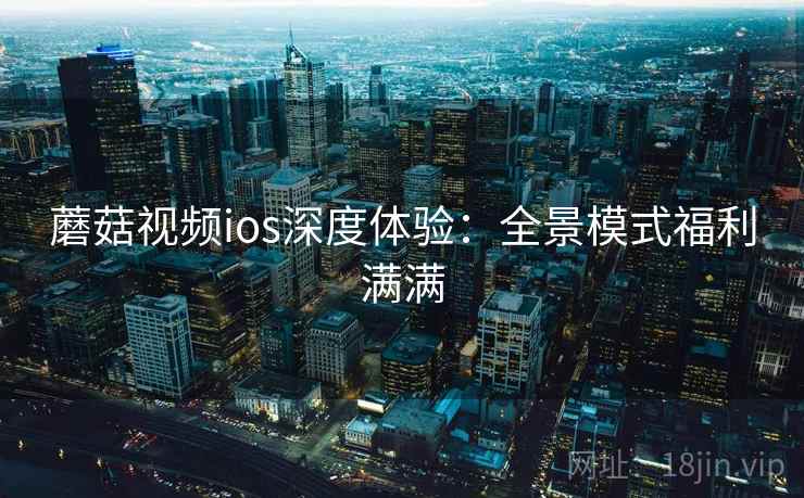 蘑菇视频ios深度体验:全景模式福利满满