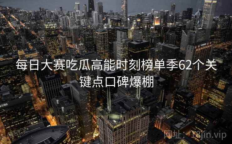 每日大赛吃瓜高能时刻榜单季62个关键点口碑爆棚