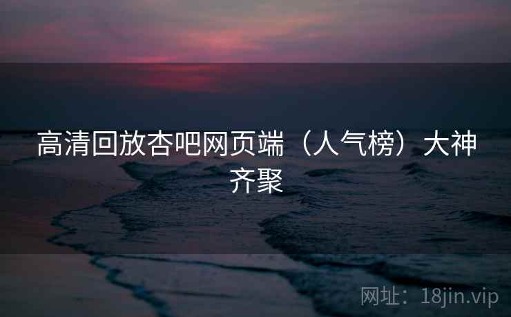 高清回放杏吧网页端(人气榜)大神齐聚